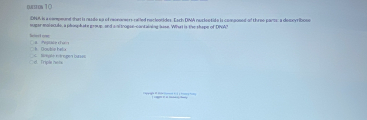 DNA is a compound that is made up of monomers called nucleotides. Each DNA nucleotide is composed of three parts: a deoxyribose
sugar molecule, a phosphate group, and a nitrogen-containing base. What is the shape of DNA?
Select one:
a. Peptide chain
b. Double helix
c. Simple nitrogen bases
d. Triple helix
Capprghe O 2024 Sumet 612 ( Fossry Fubry l Loggesl it as Heutrry Reenty