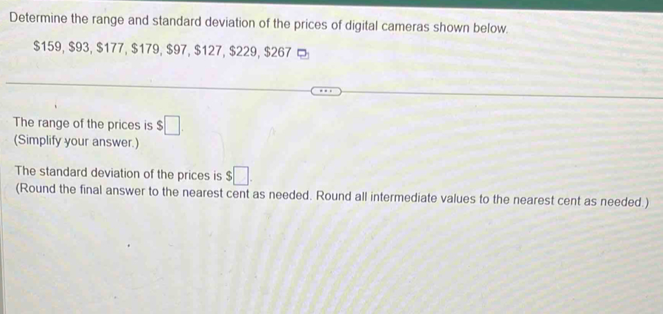 Determine the range and standard deviation of the prices of digital cameras shown below.
$159, $93, $177, $179, $97, $127, $229, $267
The range of the prices is $□. 
(Simplify your answer.) 
The standard deviation of the prices is $□. 
(Round the final answer to the nearest cent as needed. Round all intermediate values to the nearest cent as needed.)