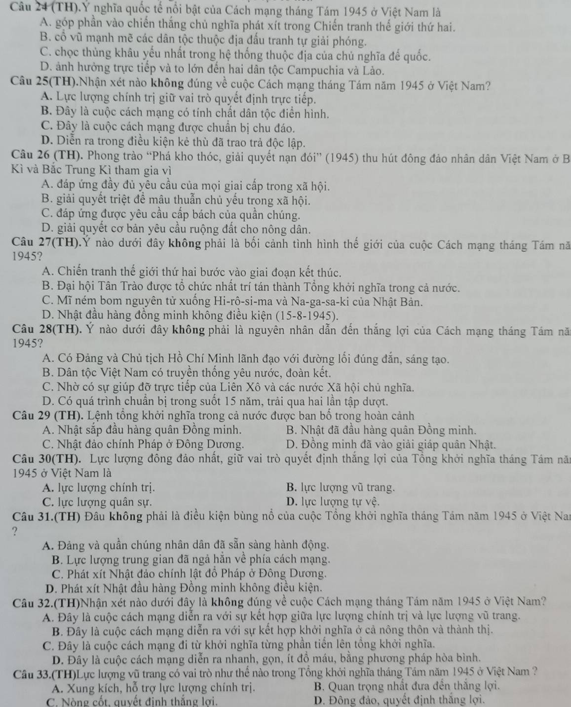 (TH).Ý nghĩa quốc tế nổi bật của Cách mạng tháng Tám 1945 ở Việt Nam là
A. góp phần vào chiến thắng chủ nghĩa phát xít trong Chiến tranh thế giới thứ hai.
B. cổ vũ mạnh mẽ các dân tộc thuộc địa đấu tranh tự giải phóng.
C. chọc thủng khâu yếu nhất trong hệ thống thuộc địa của chủ nghĩa đế quốc.
D. ảnh hưởng trực tiếp và to lớn đến hai dân tộc Campuchia và Lào.
Câu 25(TH).Nhận xét nào không đúng về cuộc Cách mạng tháng Tám năm 1945 ở Việt Nam?
A. Lực lượng chính trị giữ vai trò quyết định trực tiếp.
B. Đây là cuộc cách mạng có tính chất dân tộc điển hình.
C. Đây là cuộc cách mạng được chuẩn bị chu đáo.
D. Diễn ra trong điều kiện kẻ thù đã trao trả độc lập.
Câu 26 (TH). Phong trào “Phá kho thóc, giải quyết nạn đói” (1945) thu hút đông đảo nhân dân Việt Nam ở B
Kì và Bắc Trung Kì tham gia vì
A. đáp ứng đầy đủ yêu cầu của mọi giai cấp trong xã hội.
B. giải quyết triệt để mâu thuẫn chủ yếu trong xã hội.
C. đáp ứng được yêu cầu cấp bách của quần chúng.
D. giải quyết cơ bản yêu cầu ruộng đất cho nông dân.
Câu 27(TH).Ý nào dưới đây không phải là bối cảnh tình hình thế giới của cuộc Cách mạng tháng Tám nă
1945?
A. Chiến tranh thế giới thứ hai bước vào giai đoạn kết thúc.
B. Đại hội Tân Trào được tổ chức nhất trí tán thành Tổng khởi nghĩa trong cả nước.
C. Mĩ ném bom nguyên tử xuống Hi-rô-si-ma và Na-ga-sa-ki của Nhật Bản.
D. Nhật đầu hàng đồng minh không điều kiện (15-8-1945).
Câu 28(TH). Ý nào dưới đây không phải là nguyên nhân dẫn đến thắng lợi của Cách mạng tháng Tám nă
1945?
A. Có Đảng và Chủ tịch Hồ Chí Minh lãnh đạo với đường lối đúng đắn, sáng tạo.
B. Dân tộc Việt Nam có truyền thống yêu nước, đoàn kết.
C. Nhờ có sự giúp đỡ trực tiếp của Liên Xô và các nước Xã hội chủ nghĩa.
D. Có quá trình chuẩn bị trong suốt 15 năm, trải qua hai lần tập dượt.
Câu 29 (TH). Lệnh tổng khởi nghĩa trong cả nước được ban bố trong hoàn cảnh
A. Nhật sắp đầu hàng quân Đồng minh. B. Nhật đã đầu hàng quân Đồng minh.
C. Nhật đảo chính Pháp ở Đông Dương. D. Đồng minh đã vào giải giáp quân Nhật.
Câu 30(TH). Lực lượng đông đảo nhất, giữ vai trò quyết định thắng lợi của Tổng khởi nghĩa tháng Tám năm
1945 ở Việt Nam là
A. lực lượng chính trị. B. lực lượng vũ trang.
C. lực lượng quân sự. D. lực lượng tự vệ.
Câu 31.(TH) Đâu không phải là điều kiện bùng nổ của cuộc Tổng khởi nghĩa tháng Tám năm 1945 ở Việt Nam
?
A. Đảng và quần chúng nhân dân đã sẵn sàng hành động.
B. Lực lượng trung gian đã ngả hắn về phía cách mạng.
C. Phát xít Nhật đảo chính lật đồ Pháp ở Đông Dương.
D. Phát xít Nhật đầu hàng Đồng minh không điều kiện.
Câu 32.(TH)Nhận xét nào dưới đây là không đúng về cuộc Cách mạng tháng Tám năm 1945 ở Việt Nam?
A. Đây là cuộc cách mạng diễn ra với sự kết hợp giữa lực lượng chính trị và lực lượng vũ trang.
B. Đây là cuộc cách mạng diễn ra với sự kết hợp khởi nghĩa ở cả nông thôn và thành thị.
C. Đây là cuộc cách mạng đi từ khởi nghĩa từng phần tiến lên tổng khởi nghĩa.
D. Đây là cuộc cách mạng diễn ra nhanh, gọn, ít đồ máu, bằng phương pháp hòa bình.
Câu 33.(TH)Lực lượng vũ trang có vai trò như thể nào trong Tổng khởi nghĩa tháng Tám năm 1945 ở Việt Nam ?
A. Xung kích, hỗ trợ lực lượng chính trị.  B. Quan trọng nhất đưa đến thắng lợi.
C. Nòng cốt. auyết đinh thắng lơi.  D. Đông đảo, quyết định thắng lợi.