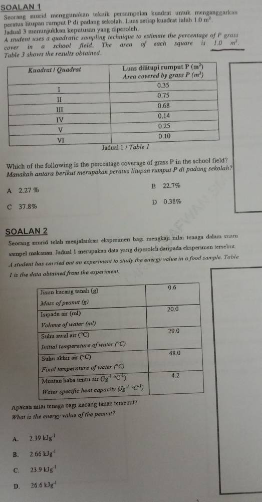 SOALAN 1
Seorang murid menggunakan teknik persampelan kuadrat untuk menganggarkan
peratus litupan rumput P di padang sekolah. Luas setiap kuadrat ialah 1.0m^2
Jadual 3 menunjukkan keputusan yang diperolch.
A student uses a quadratic sampling technique to estimate the percentage of P grass
cover in a school field. The area of each square is 1.0m^2.
Table 3 shows the results obtained
Which of the following is the percentage coverage of grass P in the school field?
Manakah antara berikut merupakan peratus litupan rumput P di padang sekolah?
A 2.27 % B 22.7%
C 37.8% D 0.38%
SOALAN 2
Seorang murid telah menjalankan eksperimen bagi mengkaji nilai tenaga dalam suat
sampel makanan. Jadual 1 merupakan data yang diperoleh daripada eksperimen tersebut
A student has carried out an experiment to study the energy value in a food sample. Table
1 is the data obtained from the experiment.
Apakah nilaı tenaga bagı kacang tanah tersebut?
What is the energy value of the peanut?
A. 2.39kJg^(-1)
B. 2.66kJg^(-1)
C. 23.9kJg^(-1)
D. 26.6kJg^(-1)
