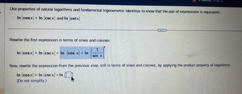 Use properties of natural logarithms and fundamental trigonometric identities to show that the pair of expressions is equivalent.
ln |cos x|+ln |csc x| and ln |cot x|
Rewrite the first expression in terms of sines and cosines.
Now, rewrite the expression from the previous step, still in terms of sines and cosines, by applying the product property of logarithms.
ln |cos x|+ln |csc x|=ln (□ )
(Do not simplify.)