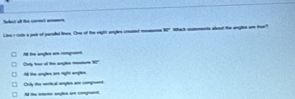 Select all the conect asers.
Linet cuts a pair of parallel lines. One off the eight anglies created moasures 90° Which statements about the angles ar true?
All the anglies are congruent.
Cety tour all the angles moasure 90°
All the angles are night angles.
Only the vertical angles are congruent
All the isterier angles are congruent,