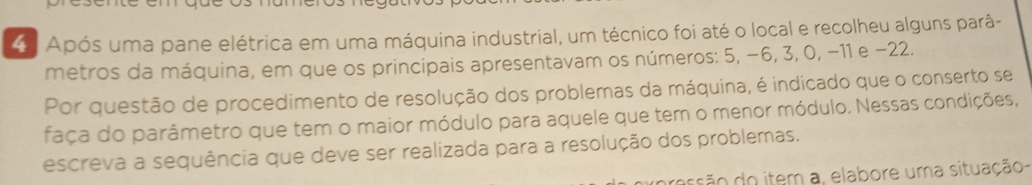 Após uma pane elétrica em uma máquina industrial, um técnico foi até o local e recolheu alguns parâ- 
metros da máquina, em que os principais apresentavam os números: 5, −6, 3, 0, −11 e −22. 
Por questão de procedimento de resolução dos problemas da máquina, é indicado que o conserto se 
faça do parâmetro que tem o maior módulo para aquele que tem o menor módulo. Nessas condições, 
escreva a sequência que deve ser realizada para a resolução dos problemas. 
são do item a, elabore uma situação-