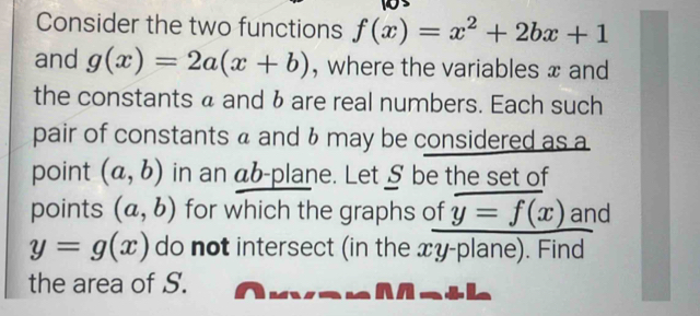 Consider the two functions f(x)=x^2+2bx+1
and g(x)=2a(x+b) , where the variables x and 
the constants a and 6 are real numbers. Each such 
pair of constants a and & may be considered as a 
point (a,b) in an ab -plane. Let § be the set of 
points (a,b) for which the graphs of y=f(x) and
y=g(x) do not intersect (in the xy -plane). Find 
the area of S.