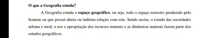 que a Geografía estuda? 
A Geografia estuda o espaço geográfico, ou seja, todo o espaço terrestre produzido pelo 
homem ou que possui direta ou indireta relação com este. Sendo assim, o estudo das sociedades 
urbana e rural, o uso e apropriação dos recursos naturais e as dinâmicas naturais fazem parte dos 
estudos geográficos.