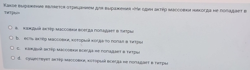 Κакое выιражение является оτрицанием для вырражения Ни один аκτёр массовки никогда не πоладает в
TMTPbl». Κаждый аκтер Μассовки всегда πоладает в Τиτрье
b. есть аκтёр массовки, Κоτοрыιй κогдаίΤо πоπал в ΤиΤрыί
c. Κаждый актер массовки всегда не поπадает вΤиΤрыί
d. сушествует актер массовки, ΚоΤорыΙй всегда не поπадает в ΤиΤры