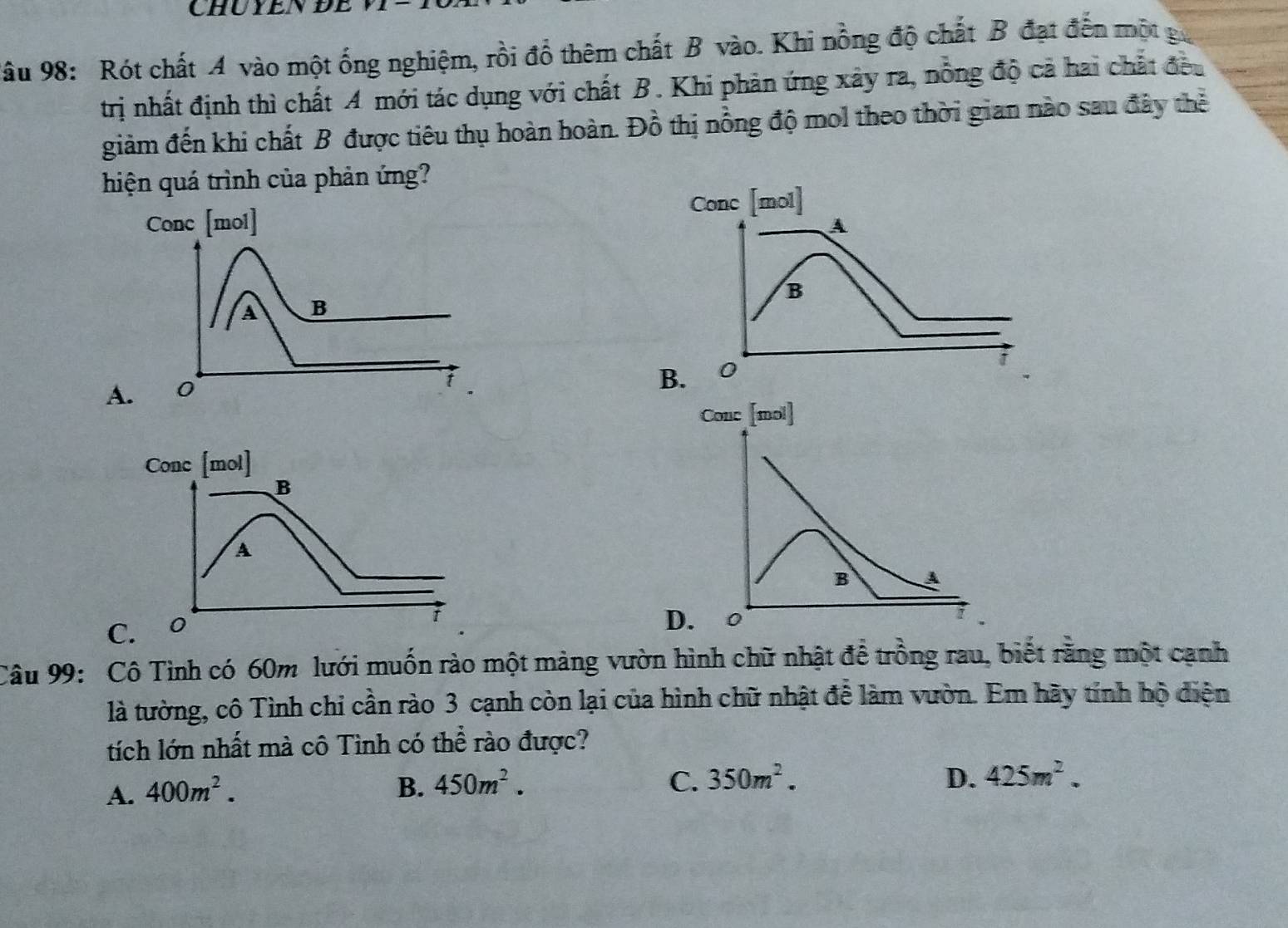 CHUYENDE
* âu 98: Rót chất A vào một ống nghiệm, rồi đổ thêm chất B vào. Khi nồng độ chất B đạt đến một ga
trị nhất định thì chất A mới tác dụng với chất B. Khi phản ứng xây ra, nỗng độ cả hai chất đều
giảm đến khi chất B được tiêu thụ hoàn hoàn. Đồ thị nồng độ mol theo thời gian nào sau đây thể
hiện quá trình của phản ứng?
Conc [mol]
B A
D. 0
Câu 99: Cô Tình có 60m lưới muốn rào một mảng vườn hình chữ nhật để trồng rau, biết rằng một cạnh
là tường, cô Tình chi cần rào 3 cạnh còn lại của hình chữ nhật để làm vườn. Em hãy tính hộ diện
tích lớn nhất mà cô Tình có thể rào được?
A. 400m^2. B. 450m^2.
C. 350m^2. D. 425m^2.