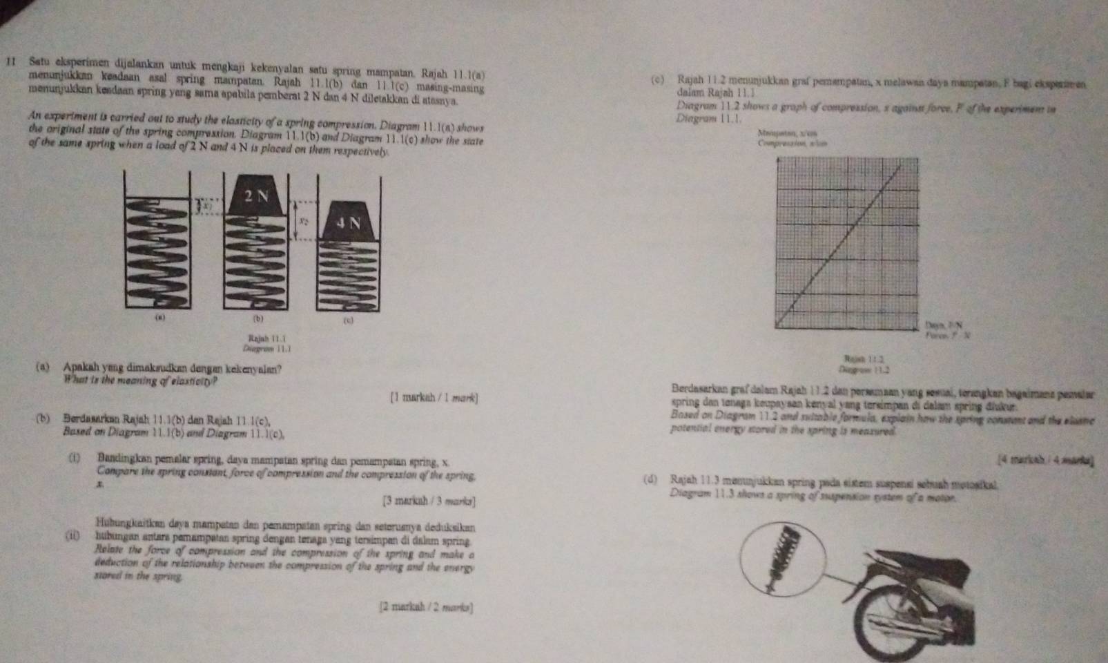 Satu eksperimen dijalankan untuk mengkaji kekenyalan satu spring mampatan. Rajah 11.1(a) (c) Rajah 11.2 menunjukkan graf pemampatan, x melawan daya mampatan. F bagi eksptrin en
menunjukkan keadaan asal spring mampatan. Rajah ! 11.1(b đan 11.1(c) ) masing-masing
menunjukkan keadaan spring yang sama apabila pemberat 2 N dan 4 N diletakkan di atasaya. dalam Rajah 11.1
Diagram 11.2 shows a graph of compression, s against force, F of the experiment in
An expertment is carried out to study the elasticity of a spring compression. Diagram 11.1(a) shows Diagram 11.1.
the original state of the spring compression. Diagram 11.1(b) and Diagram 11.1(c) how h   ste 
of the same spring when a load of 2 N and 4 N is placed on them respectively. 
 
njnh 11 1
Diegram 11
(a) Apakah yeng dimaksudkan dengan kekenyalan? Diggraw 1 12 Rigish 11.2
What is the meaning of elasticity? Berdasarkan grafdalam Rajah 11.2 den persamaan yang sesual, terangken bagaimana pemaler
[1 markah / 1 mark] spring dan tonaga keupaysan kenyal yang tersimpan di dalam spring điukur.
Based on Diagram 112 and suttable formula, explain how the spring constant and the elusmc
(b) Berdasarkan Rajah 11.1(b) dan Rajah 11.1(c), potential energy stored in the spring is meaxured.
Based on Diagram 11.1(b) and Diagram 11.1(c),
(i) Bandingkan pemalar spring, daya mampatan spring dan pemampatan spring, x
[4 markah / 4 marka]
Compare the spring constant, force of compression and the compression of the spring, (d) Rajah 11.3 menuajukkan spring pada sistem suspensi sebuah metosikal.
[3 marknh / 3 marks]
Diagram 11.3 shows a spring of suupension system of a motor.
Hühungkaitkan daya mampatan dan pemampatan spring dan seteruanya deduksikan
(i) hubungan antars pemampatan spring dengan tenaga yang tersimpan di dalam spring
Relate the force of compression and the compression of the spring and make a
deduction of the relationship between the compression of the spring and the energy
stored in the spring.
[2 markuh / 2 marks]