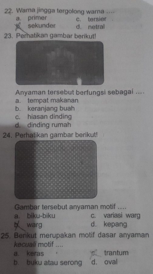 Warna jingga tergolong warna ....
a. primer c. tersier
b sekunder d. netral
23. Perhatikan gambar berikut!
Anyaman tersebut berfungsi sebagai ....
a. tempat makanan
b. keranjang buah
c. hiasan dinding
d. dinding rumah
24. Perhatikan gambar berikut!
Gambar tersebut anyaman motif ....
a. biku-biku c. variasi warg
b warg d. kepang
25. Berikut merupakan motif dasar anyaman
kecuali motif ....
a. keras trantum
b. buku atau serong d. oval