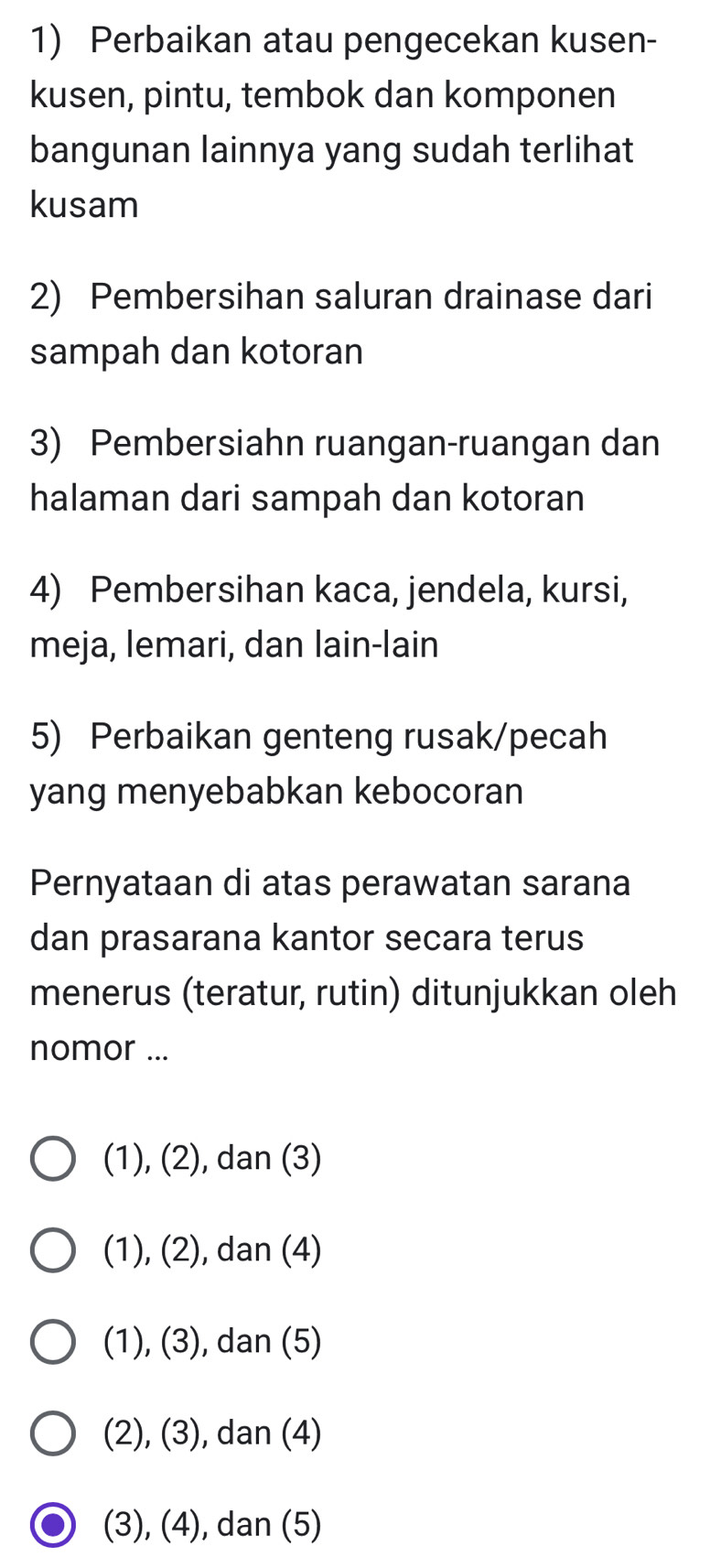 Perbaikan atau pengecekan kusen-
kusen, pintu, tembok dan komponen
bangunan lainnya yang sudah terlihat
kusam
2) Pembersihan saluran drainase dari
sampah dan kotoran
3) Pembersiahn ruangan-ruangan dan
halaman dari sampah dan kotoran
4) Pembersihan kaca, jendela, kursi,
meja, lemari, dan lain-lain
5) Perbaikan genteng rusak/pecah
yang menyebabkan kebocoran
Pernyataan di atas perawatan sarana
dan prasarana kantor secara terus
menerus (teratur, rutin) ditunjukkan oleh
nomor ...
(1), (2), dan (3)
(1), (2), dan (4)
(1), (3), dan (5)
(2), (3), dan (4)
(3), (4), dan (5)