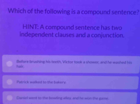 Which of the following is a compound sentence?
HINT: A compound sentence has two
independent clauses and a conjunction.
Before brushing his teeth, Victor took a shower, and he washed his
hair.
Patrick walked to the bakery
Daniel went to the bowling alley, and he won the game.