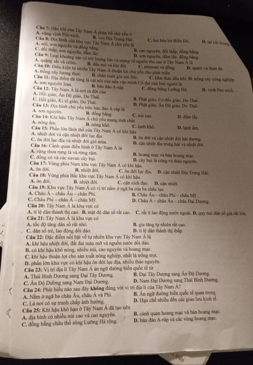 Dầu khí của Tây Nam Á phân bố chủ yểu ở
A. vùng vịnh Péc-xích B. ven Địa Trung Hải C. hai bên bờ Biển Đô. D. tại các hoang 
Câu 8: Địa hình của khu vực Tây Nam Á chủ yếu là
A. núi, sơn nguyên và đồng bằng.
B. cao nguyên, đồi thấp, đồng bằng.
C. đồi thấp, sơn nguyên, đầm lây
D. sơn nguyên, đầm lầy, đồng băng.
Câu 9: Loại khoảng sản có trữ lượng lớn và mang về nguồn thu cao ở Tây Nam Á là
A. quậng sắt và crôm. B. đầu mỏ và khí đốt C. atimoan và đồng.
Câu 10: Điều kiện tự nhiên Tây Nam Á thuận lợi chủ yếu cho phát triển D. apatit và than đá.
A. trồng cây lương thực, B. chăn nuôi gia súc lớn. C. khai thác dầu khí. D. trồng cây công nghiệp.
Câu 11: Địa điểm đã từng là cái nôi của nền văn minh Cổ đại của loài người là
A. sơn nguyên Iran. B. bản đảo A-ráp. C. đồng bằng Lưỡng Hà. D. vịnh Pec-xich.
Câu 12: Tây Nam Á là nơi ra đời của
A. Hồi giáo, Ân Độ giáo, Do Thái. B. Phật giáo, Cơ đốc giáo, Do Thái.
C. Hồi giáo, Ki tô giáo, Do Thái. D. Phật giáo, Ân Độ giáo, Do Thái.
Câu 13: Địa hình chủ yếu trên bán đảo A-ráp là
A. sơn nguyên. B. đồng bằng. C. núi cao. D. đầm lầy.
Câu 14: Khí hậu Tây Nam Á chủ yếu mang tính chất
A. nóng ẩm. B. nóng khô C. lạnh khô.
Câu 15: Phần lớn lãnh thổ của Tây Nam Á có khí hậu D. lạnh ẩm.
A. nhiệt đới và cận nhiệt đới lục địa. B. ôn đới và cận nhiệt đới hải dương.
C. ôn đới lục địa và nhiệt đới gió mùa. D. cận nhiệt địa trung hải và nhiệt đới.
Cầu 16: Cầnh quan điễn hình ở Tây Nam Á là
A. rừng thưa rụng lá và rừng rậm. B hoang mạc và bán hoang mạc.
C. đồng có và các xavan cây bụi. D. cây bụi lá cứng và thảo nguyên.
Câu 17: Vùng phía Nam khu vực Tây Nam Á có khí hậu.
A. ôn đới. B. nhiệt đới. C. ôn đới lục địa.  D. cận nhiệt Địa Trung Hải.
Cầu 18: Vùng phía Bắc khu vực Tây Nam Á có khí hậu.
A. ôn đới, B. nhiệt đới. C. cận xích đạo. D. cận nhiệt.
Câu 19: Khu vực Tây Nam Á có vị trí nằm ở ngã ba của ba châu lục
A. Châu Á - châu Âu - châu Phi.  B. Châu Âu - châu Phi - châu Mỹ.
C. Châu Phi - châu Á - châu Mỹ. D. Châu Á - châu Âu - châu Đại Dương.
Câu 20: Tây Nam Á là khu vực có
A. tỉ lệ dân thành thị cao. B. mật độ dân số rất cao. C. rất ít lao động nước ngoài. D. quy mô dân số già rất lớn
Câu 21: Tây Nam Á là khu vực có
A. tốc độ tăng dân số rất nhỏ. B. gia tăng tự nhiên rất cao.
C. dân số trẻ, lao động đồi dào. D. ti lệ dân thành thị thấp.
* Cầu 22: Đặc điểm nổi bật về tự nhiên khu vực Tây Nam Á là
A. khí hậu nhiệt đới, đất đai màu mỡ và nguồn nước dồi dào.
B. có khí hậu khô nóng, nhiều núi, cao nguyên và hoang mạc.
C. khí hậu thuận lợi cho sản xuất nông nghiệp, nhất là trồng trọt.
D. phần lớn khu vực có khí hậu ôn đới lục địa, nhiều thảo nguyên.
Câu 23: Vị trí địa lí Tây Nam Á án ngữ đường biển quốc tế từ
A. Thái Bình Dương sang Đại Tây Dương. B. Đại Tây Dương sang Ấn Độ Dương.
C. Ấn Độ Dương sang Nam Đại Dương. D. Nam Đại Dương sang Thái Bình Dương.
Câu 24: Phát biểu nào sau đây không đúng với vị trí địa lí của Tây Nam Á?
A. Nằm ở ngã ba châu Âu, châu Á và Phi. B. Án ngữ đường biển quốc tế quan trọng.
C. Là nơi có sự tranh chấp ảnh hưởng. D. Hạn chế nhiều đến các giao lưu kinh tế.
Câu 25: Khí hậu khô hạn ở Tây Nam Á đã tạo nên
A. địa hình có nhiều núi cao và cao nguyên. B. cảnh quan hoang mạc và bán hoang mạc.
C. đồng bằng châu thổ sông Lưỡng Hà rộng. D. bán đảo A-ráp và các vùng hoang mạc.