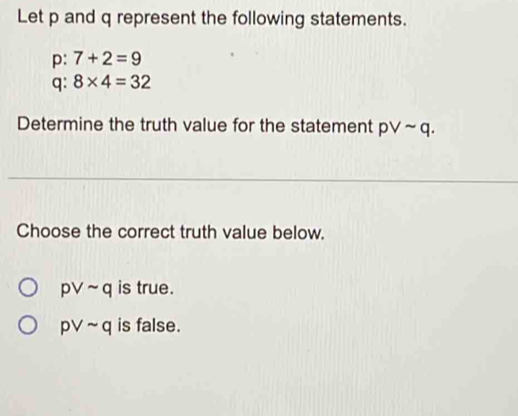 Let p and q represent the following statements.
p: 7+2=9
q : 8* 4=32
Determine the truth value for the statement pvee sim q. 
Choose the correct truth value below.
pvee sim q is true.
pvee sim q is false.