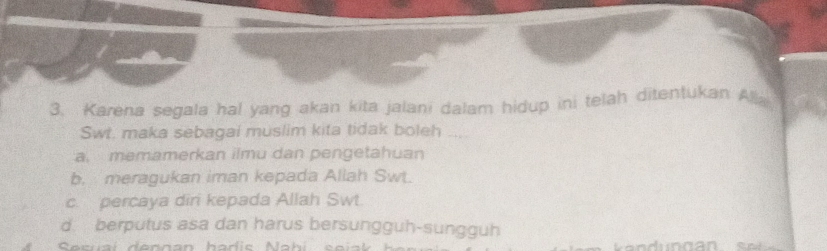 Karena segala hal yang akan kita jalani dalam hidup ini telah ditentukan Alla
Swt. maka sebagai muslim kita tidak boleh
a. memamerkan ilmu dan pengetahuan
b. meragukan iman kepada Allah Swt.
c. percaya diri kepada Allah Swt.
d. berputus asa dan harus bersungguh-sungguh