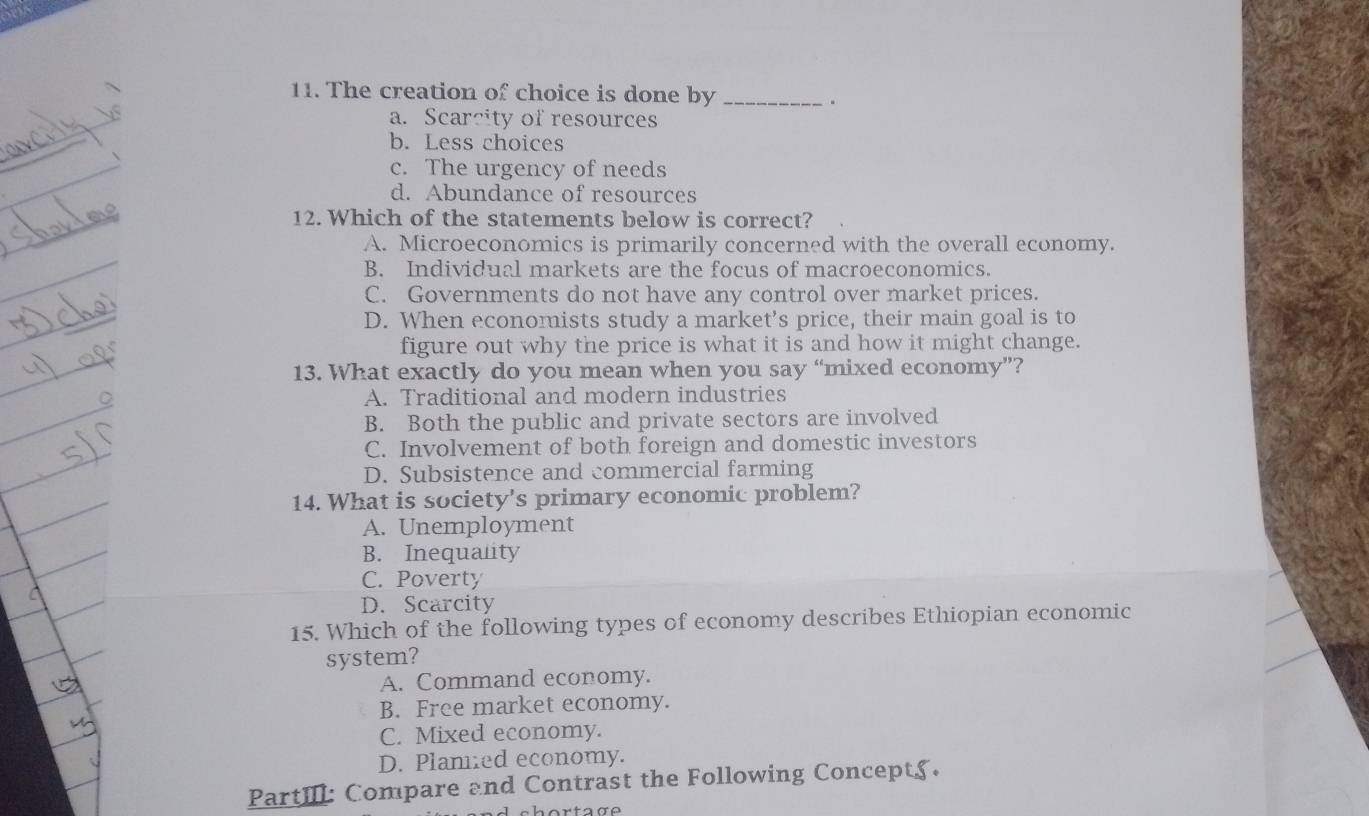 The creation of choice is done by_
.
a. Scarcity of resources
b. Less choices
c. The urgency of needs
d. Abundance of resources
12. Which of the statements below is correct?
A. Microeconomics is primarily concerned with the overall economy.
B. Individual markets are the focus of macroeconomics.
C. Governments do not have any control over market prices.
D. When economists study a market’s price, their main goal is to
figure out why the price is what it is and how it might change.
13. What exactly do you mean when you say “mixed economy”?
A. Traditional and modern industries
B. Both the public and private sectors are involved
C. Involvement of both foreign and domestic investors
D. Subsistence and commercial farming
14. What is society's primary economic problem?
A. Unemployment
B. Inequalty
C. Poverty
D. Scarcity
15. Which of the following types of economy describes Ethiopian economic
system?
A. Command economy.
B. Free market economy.
C. Mixed economy.
D. Plamed economy.
PartIIl: Compare and Contrast the Following Concepts.