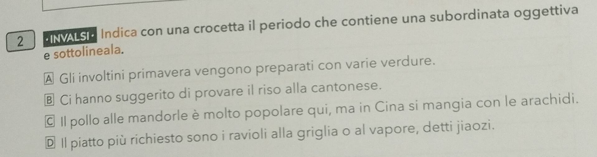 aN vsa Indica con una crocetta il periodo che contiene una subordinata oggettiva
e sottolineala.
A Gli involtini primavera vengono preparati con varie verdure.
⊥ Ci hanno suggerito di provare il riso alla cantonese.
© I pollo alle mandorle è molto popolare qui, ma in Cina si mangia con le arachidi.
D Il piatto più richiesto sono i ravioli alla griglia o al vapore, detti jiaozi.