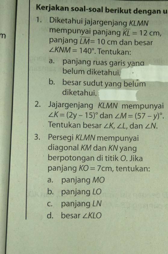 Kerjakan soal-soal berikut dengan u 
1. Diketahui jajargenjang KLMN
mempunyai panjang overline KL=12cm,
m
panjang overline LM=10cm dan besar
∠ KNM=140°. Tentukan: 
a. panjang ruas garis yand 
belum diketahui. 
b. besar sudut yang belum 
diketahui. 
2. Jajargenjang KLMN mempunyai
∠ K=(2y-15)^circ  dan ∠ M=(57-y)^circ . 
Tentukan besar ∠ K, ∠ L , dan ∠ N. 
3. Persegi KLMN mempunyai 
diagonal KM dan KN yang 
berpotongan di titik O. Jika 
panjang KO=7cm , tentukan: 
a. panjang MO
b. panjang LO
c. panjang LN
d. besar ∠ KLO