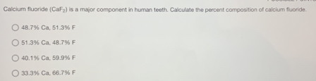 Calcium fluoride (CaF_2) is a major component in human teeth. Calculate the percent composition of calcium fluoride.
48.7% Ca, 51.3% F
51.3% Ca, 48.7% F
40.1% Ca, 59.9% F
33.8% Ca. 66.7% F