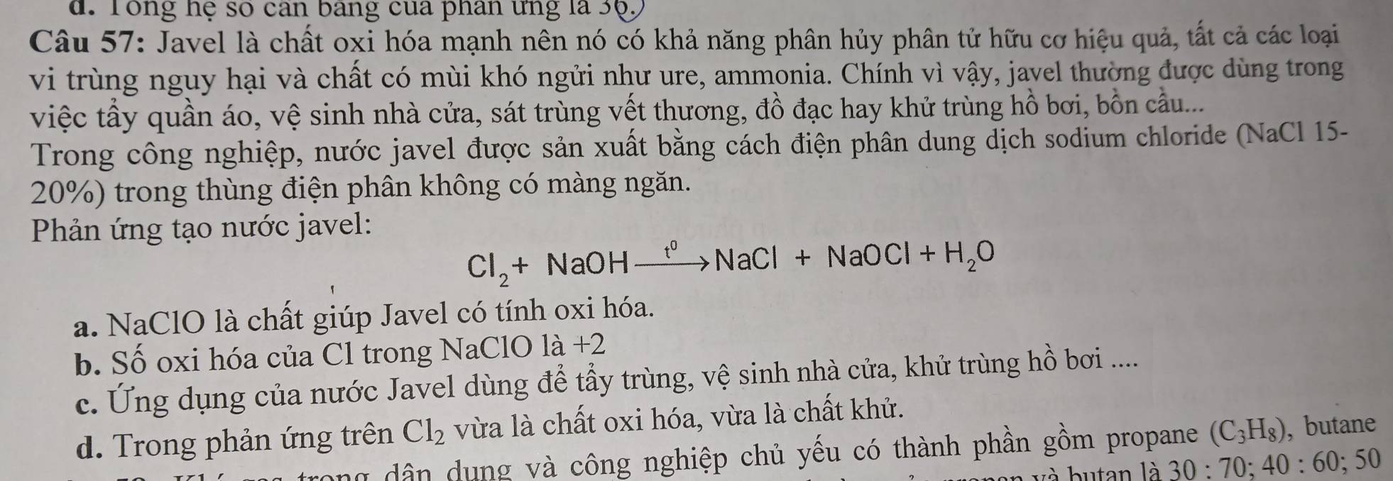 Tổng hệ số can bảng của phân ưng là 3ộ,
Câu 57: Javel là chất oxi hóa mạnh nên nó có khả năng phân hủy phân tử hữu cơ hiệu quả, tất cả các loại
vi trùng nguy hại và chất có mùi khó ngửi như ure, ammonia. Chính vì vậy, javel thường được dùng trong
việc tầy quần áo, vệ sinh nhà cửa, sát trùng vết thương, đồ đạc hay khử trùng hồ bơi, bồn cầu...
Trong công nghiệp, nước javel được sản xuất bằng cách điện phân dung dịch sodium chloride (NaCl 15-
20%) trong thùng điện phân không có màng ngăn.
Phản ứng tạo nước javel:
Cl_2+NaOHxrightarrow t^0NaCl+NaOCl+H_2O
a. NaClO là chất giúp Javel có tính oxi hóa.
b. Số oxi hóa của Cl trong NaClO là +2
c. Ung dụng của nước Javel dùng để tầy trùng, vệ sinh nhà cửa, khử trùng hồ bơi .....
d. Trong phản ứng trên Cl_2 vừa là chất oxi hóa, vừa là chất khử.
ng dân dung và công nghiệp chủ yếu có thành phần gồm propane (C_3H_8) ,butane
và butan là 30:70; 40 : 60; 50