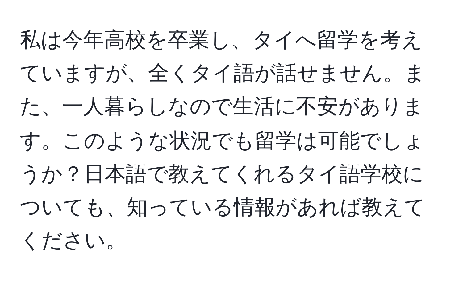 私は今年高校を卒業し、タイへ留学を考えていますが、全くタイ語が話せません。また、一人暮らしなので生活に不安があります。このような状況でも留学は可能でしょうか？日本語で教えてくれるタイ語学校についても、知っている情報があれば教えてください。