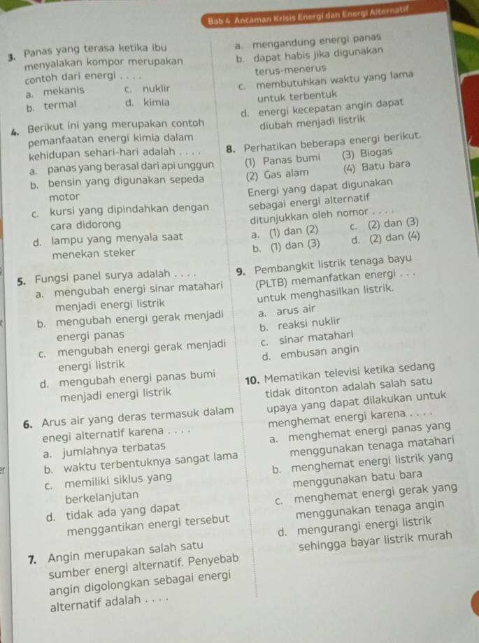 Bab 4 Ancaman Krisis Energi dan Energi Alternatif
3. Panas yang terasa ketika ibu a. mengandung energi panas
menyalakan kompor merupakan b. dapat habis jika digunakan
contoh dari energi . . .. terus-menerus
a. mekanis c. nuklir c. membutuhkan waktu yang lama
b. termal d. kimia untuk terbentuk
4. Berikut ini yang merupakan contoh d. energi kecepatan angin dapat
pemanfaatan energi kimia dalam diubah menjadi listrik
kehidupan sehari-hari adalah . . . . 8. Perhatikan beberapa energi berikut.
a. panas yang berasal dari api unggun (1) Panas bumi (3) Biogas
b. bensin yang digunakan sepeda (2) Gas alam (4) Batu bara
motor
c. kursi yang dipindahkan dengan Energi yang dapat digunakan
sebagai energi alternatif
cara didorong
ditunjukkan oleh nomor ..
d. lampu yang menyala saat a. (1) dan (2) c. (2) dan (3)
menekan steker
b. (1) dan (3) d. (2) dan (4)
5. Fungsi panel surya adalah . . . . 9. Pembangkit listrik tenaga bayu
a. mengubah energi sinar matahari (PLTB) memanfatkan energi . . .
menjadi energi listrik untuk menghasilkan listrik.
b. mengubah energi gerak menjadi a. arus air
b. reaksi nuklir
energi panas
c. mengubah energi gerak menjadi c. sinar matahari
energi listrik d. embusan angin
d. mengubah energi panas bumi 10. Mematikan televisi ketika sedang
menjadi energi listrik
tidak ditonton adalah salah satu
6. Arus air yang deras termasuk dalam upaya yang dapat dilakukan untuk
enegi alternatif karena . . . . menghemat energi karena . . . .
a. jumlahnya terbatas a. menghemat energi panas yang
b. waktu terbentuknya sangat lama menggunakan tenaga matahari
c. memiliki siklus yang b. menghemat energi listrik yang
berkelanjutan menggunakan batu bara
d. tidak ada yang dapat c. menghemat energi gerak yang
menggantikan energi tersebut menggunakan tenaga angin
7. Angin merupakan salah satu d. mengurangi energi listrik
sumber energi alternatif. Penyebab sehingga bayar listrik murah
angin digolongkan sebagai energi
alternatif adalah . . . .