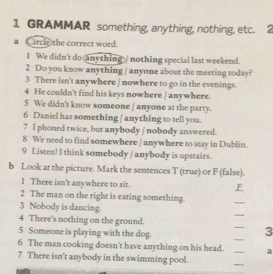 GRAMMAR something, anything, nothing, etc. 
a Circle the correct word. 
1 We didn't do anything / nothing special last weekend. 
2 Do you know anything / anyone about the meeting today? 
3 There isn't anywhere / nowhere to go in the evenings. 
4 He couldn’t find his keys nowhere / anywhere. 
5 We didn’t know someone / anyone at the party. 
6 Daniel has something / anything to tell you. 
7 I phoned twice, but anybody / nobody answered. 
8 We need to find somewhere / anywhere to stay in Dublin. 
9 Listen! I think somebody / anybody is upstairs. 
b Look at the picture. Mark the sentences T (true) or F (false). 
1 There isn’t anywhere to sit. 
F 
2 The man on the right is eating something. 
_ 
_ 
3 Nobody is dancing. 
_ 
4 There’s nothing on the ground. 
_ 
5 Someone is playing with the dog. 
3 
6 The man cooking doesn’t have anything on his head._ 
a 
7 There isn’t anybody in the swimming pool. 
_