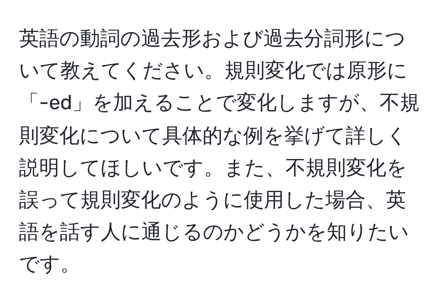 英語の動詞の過去形および過去分詞形について教えてください。規則変化では原形に「-ed」を加えることで変化しますが、不規則変化について具体的な例を挙げて詳しく説明してほしいです。また、不規則変化を誤って規則変化のように使用した場合、英語を話す人に通じるのかどうかを知りたいです。