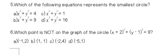 Which of the following equations represents the smallest circle?
al x^2+y^2=4 c) x^2+y^2=1
b x^2+y^2=9 d) x^2+y^2=16
6.Which point is NOT on the graph of the circle (x+2)^2+(y-1)^2=9 ?
a) (-1,2) b) (1,1) c) (-2,4) d) (-5,1)