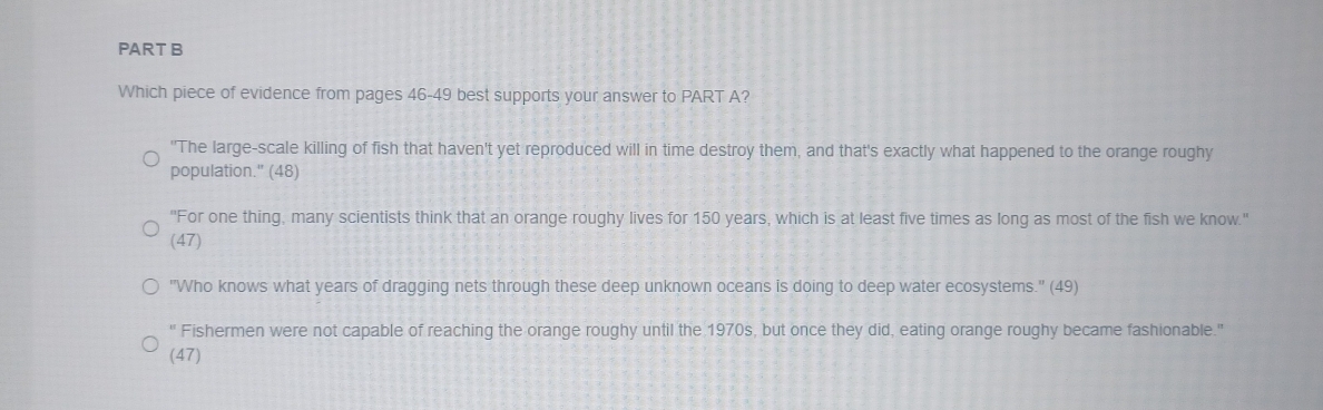 Which piece of evidence from pages 46-49 best supports your answer to PART A?
"The large-scale killing of fish that haven't yet reproduced will in time destroy them, and that's exactly what happened to the orange roughy
population." (48)
'For one thing, many scientists think that an orange roughy lives for 150 years, which is at least five times as long as most of the fish we know.'
(47)
"Who knows what years of dragging nets through these deep unknown oceans is doing to deep water ecosystems." (49)
" Fishermen were not capable of reaching the orange roughy until the 1970s, but once they did, eating orange roughy became fashionable."
(47)