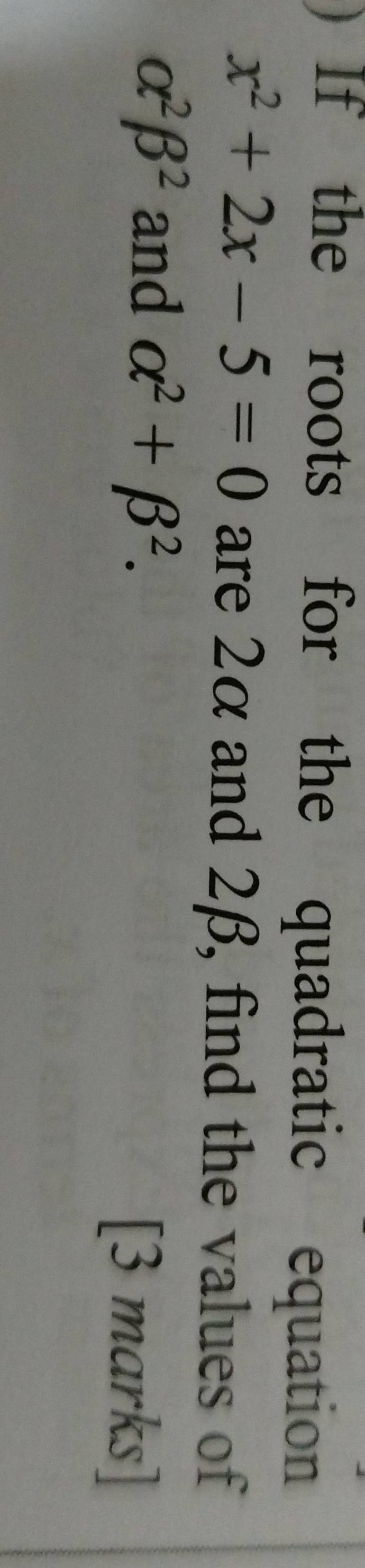 If the roots for the quadratic equation
x^2+2x-5=0 are 2α and 2β, find the values of
alpha^2beta^2 and alpha^2+beta^2. 
[3 marks]