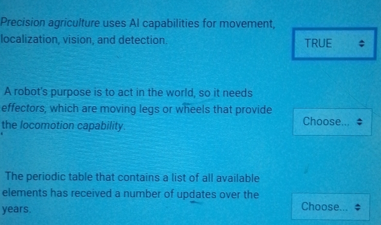Precision agriculture uses Al capabilities for movement, 
localization, vision, and detection. TRUE $ 
A robot's purpose is to act in the world, so it needs 
effectors, which are moving legs or wheels that provide 
the locomotion capability. 
Choose. .. 
The periodic table that contains a list of all available 
elements has received a number of updates over the
years. 
Choose