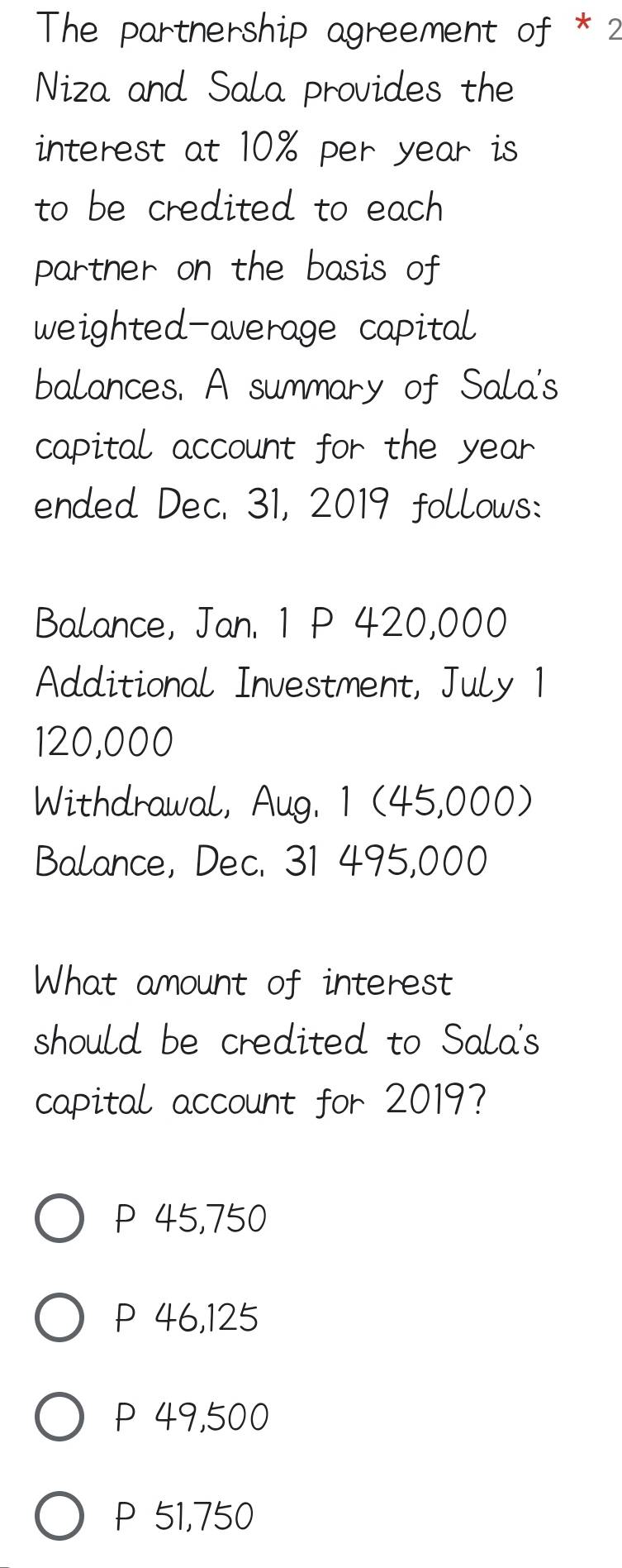 The partnership agreement of * 2
Niza and Sala provides the
interest at 10% per year is
to be credited to each
partner on the basis of
weighted-average capital
balances. A summary of Sala's
capital account for the year
ended Dec. 31, 2019 follows:
Balance, Jan. 1 P 420,000
Additional Investment, July 1
120,000
Withdrawal, Aug. 1 (45,000)
Balance, Dec. 31 495,000
What amount of interest
should be credited to Sala's
capital account for 2019?
P 45,750
P 46,125
P 49,500
P 51,750