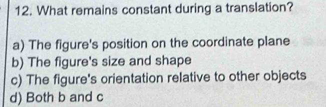 What remains constant during a translation?
a) The figure's position on the coordinate plane
b) The figure's size and shape
c) The figure's orientation relative to other objects
d) Both b and c