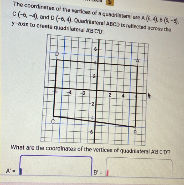 KIII
The coordinates of the vertices of a quadrilateral are A(6,4),B(6,-5),
C(-6,-4) , and D(-6,4). Quadrilateral ABCD is reflected across the
y-axis to create quadrilateral
A'B'C'D' ?
A'=□ B'=□