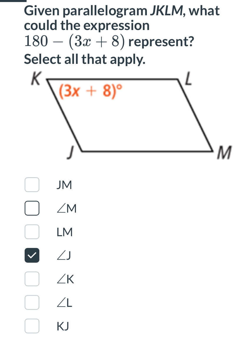 Given parallelogram JKLM, what
could the expression
180-(3x+8) represent?
Select all that apply.
JM
∠ M
LM
∠ J
∠ K
∠ L
KJ