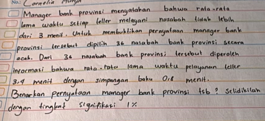 Comelia Hurgn 
Manager bank provinsi menyatakan bahwa rata-rata 
lama wakeu setiap teller melagani nusabah fidah lebin 
dari 3 menit. Untuk membuktikan pernyataan manager bank 
provinsi tersebut dipilin 36 nusabah bank provinsi secard 
acah. Darl 36 nasabah bank provins; tersebut diperolen 
inrormasi bahwa rata-rata lama wakfu pelayanan teller
3.9 menit dengan simpangan bakn 0. 8 menit. 
Benarkan perngataan manager bank provinsi fsb? selidikilan 
dergan tinglent signifikasi x.