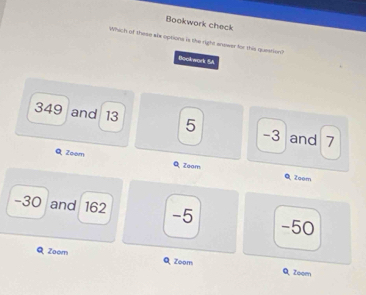 Bookwork check
Which of these alx options is the right answer for this question? Beckwork SA
349 and 13 5 -3 and 7
Q Zoom Q Zeam Q Zoem
-30 and 162 -5 -50
Zoom QZoom Q, Zoom