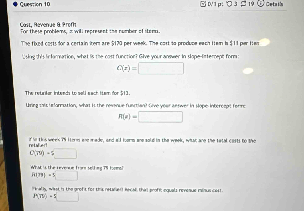 [ 0/1 pt つ 3 [ 19 ⓘ Details 
Cost, Revenue & Profit 
For these problems, x will represent the number of items. 
The fixed costs for a certain item are $170 per week. The cost to produce each item is $11 per iten 
Using this information, what is the cost function? Give your answer in slope-intercept form:
C(x)=□
The retailer intends to sell each item for $13. 
Using this information, what is the revenue function? Give your answer in slope-intercept form:
R(x)=□
If in this week 79 items are made, and all items are sold in the week, what are the total costs to the 
retailer?
C(79)=$□
What is the revenue from selling 79 items?
R(79)=$□
Finally, what is the profit for this retailer? Recall that profit equals revenue minus cost.
P(79)=$□