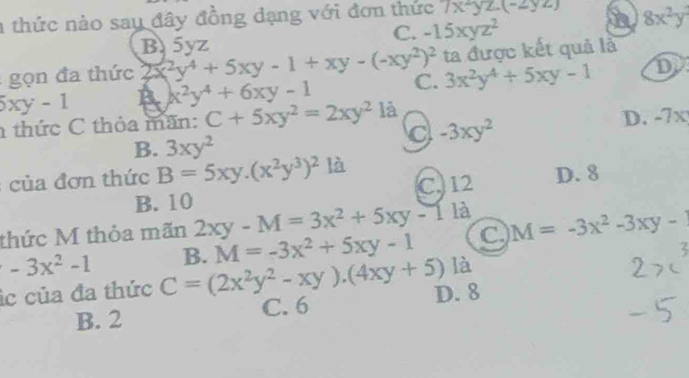 a thức nào say đây đồng dạng với đơn thức 7x-yz.(-2yz) n 8x^2y^2
C. -15xyz^2
B5yz
ọn đa thức 2x^2y^4+5xy-1+xy-(-xy^2)^2 ta được kết quả là
5xy-1 B x^2y^4+6xy-1 C. 3x^2y^4+5xy-1 D
thức C thỏa mãn: C+5xy^2=2xy^2 là
-3xy^2
D. -7x
B. 3xy^2
ủ đ ơn thức B=5xy.(x^2y^3)^2 là D. 8
B. 10 C12
thức M thỏa mãn 2xy-M=3x^2+5xy-1 là
B. M=-3x^2+5xy-1 C. M=-3x^2-3xy-1
-3x^2-1 C=(2x^2y^2-xy).(4xy+5) là
c của đa thức D. 8
B. 2 C. 6