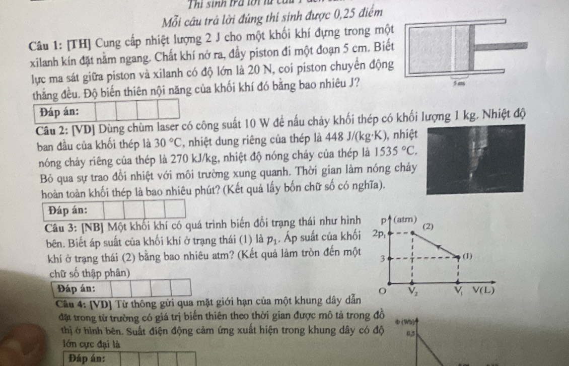 Thị sinh trá tới lừ
Mỗi cầu trả lời đúng thí sinh được 0,25 điểm
Câu 1: [TH] Cung cấp nhiệt lượng 2 J cho một khối khí đựng trong một
xilanh kín đặt nằm ngang. Chất khí nở ra, đầy piston đí một đoạn 5 cm. Biế
lực ma sát giữa piston và xilanh có độ lớn là 20 N, coi piston chuyển động
thắng đều. Độ biến thiên nội năng của khối khí đó bằng bao nhiêu J?
Đáp án:
Câu 2: [VD] Dùng chùm laser có công suất 10 W để nấu chảy khối thép có khối lượng 1 kg. Nhiệt độ
ban đầu của khối thép là 30°C , nhiệt dung riêng của thép là 448 J/(kg·K), nhiệ
nóng chảy riêng của thép là 270 kJ/kg, nhiệt độ nóng chảy của thép là 1535°C.
Bỏ qua sự trao đổi nhiệt với môi trường xung quanh. Thời gian làm nóng chả
hoàn toàn khối thép là bao nhiêu phút? (Kết quả lấy bốn chữ số có nghĩa).
Đáp án:
Câu 3: [NB] Một khối khí có quá trình biến đổi trạng thái như hình P1 (atm)
bên, Biết áp suất của khối khí ở trạng thái (1) là p_1. Áp suất của khối 2p, (2)
khí ở trạng thái (2) bằng bao nhiêu atm? (Kết quả làm tròn đến một 3
(1)
chữ số thập phân)
Đáp án: V_2 V_1 V(L)
Câu 4: [VD] Từ thông gửi qua mặt giới hạn của một khung dây dẫn
đặt trong từ trường có giá trị biến thiên theo thời gian được mô tả trong đồ ψ(Wb)
thị ở hình bên. Suất điện động cảm ứng xuất hiện trong khung dây có độ 0,5
lớn cực đại là
Đáp án: