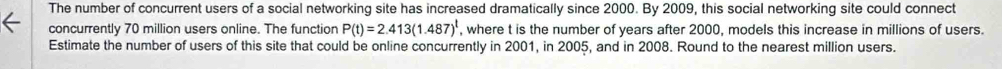 The number of concurrent users of a social networking site has increased dramatically since 2000. By 2009, this social networking site could connect 
concurrently 70 million users online. The function P(t)=2.413(1.487)^t , where t is the number of years after 2000, models this increase in millions of users. 
Estimate the number of users of this site that could be online concurrently in 2001, in 2005, and in 2008. Round to the nearest million users.