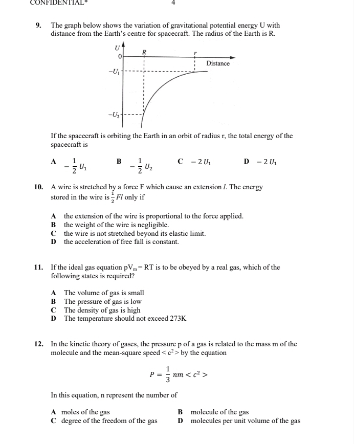 CONFIDENTIAL 4
9. The graph below shows the variation of gravitational potential energy U with
distance from the Earth’s centre for spacecraft. The radius of the Earth is R.
If the spacecraft is orbiting the Earth in an orbit of radius r, the total energy of the
spacecraft is
A - 1/2 U_1 B - 1/2 U_2 C -2U_1 D -2U_1
10. A wire is stretched by a force F which cause an extension /. The energy
stored in the wire is  1/2 Fl only if
A the extension of the wire is proportional to the force applied.
B the weight of the wire is negligible.
C the wire is not stretched beyond its elastic limit.
D the acceleration of free fall is constant.
11. If the ideal gas equation pV_m=RT is to be obeyed by a real gas, which of the
following states is required?
A The volume of gas is small
B The pressure of gas is low
C The density of gas is high
D The temperature should not exceed 273K
12. In the kinetic theory of gases, the pressure p of a gas is related to the mass m of the
molecule and the mean-square spee d by y the equation
P= 1/3 nm
In this equation, n represent the number of
A moles of the gas B molecule of the gas
C degree of the freedom of the gas D molecules per unit volume of the gas