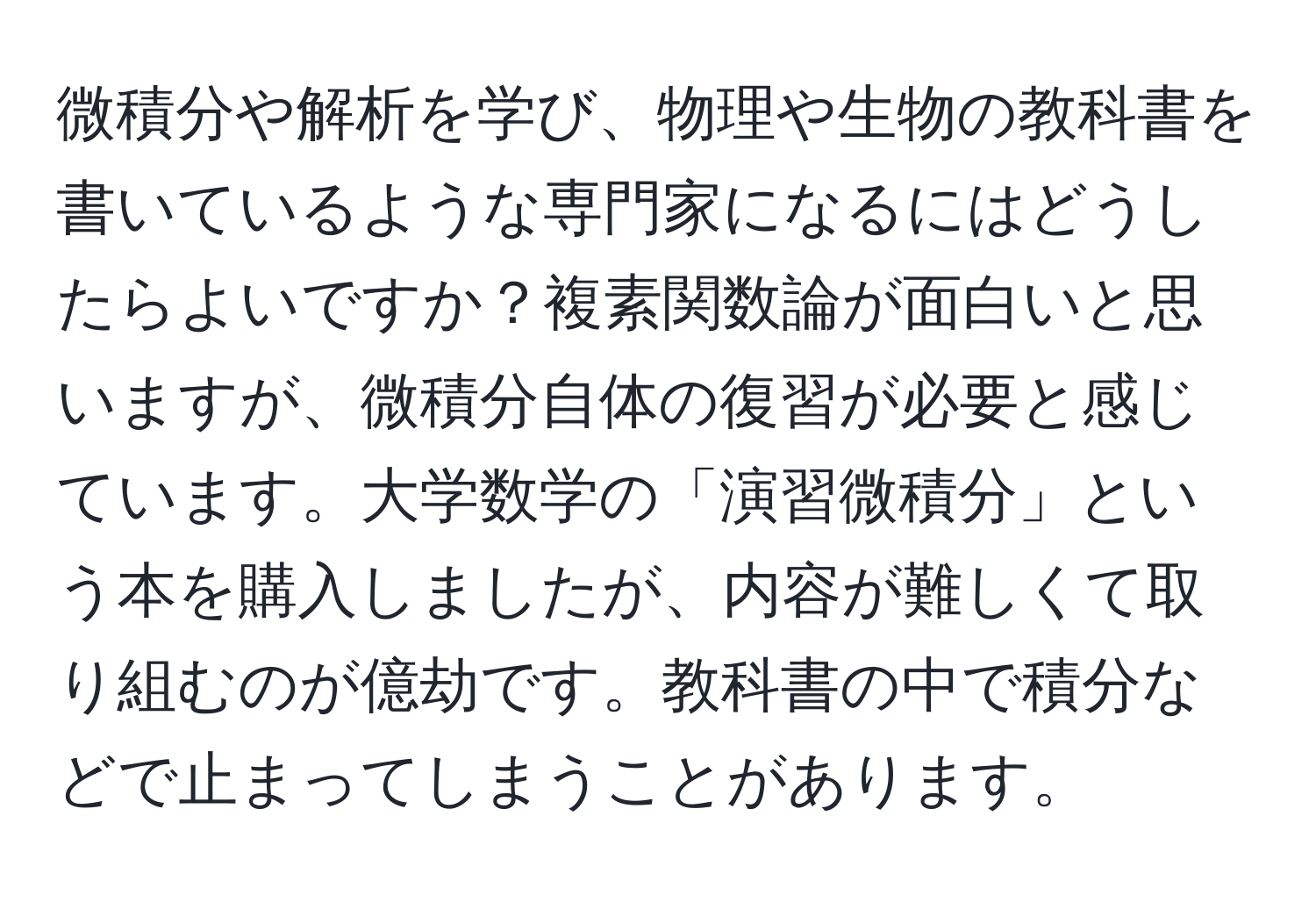 微積分や解析を学び、物理や生物の教科書を書いているような専門家になるにはどうしたらよいですか？複素関数論が面白いと思いますが、微積分自体の復習が必要と感じています。大学数学の「演習微積分」という本を購入しましたが、内容が難しくて取り組むのが億劫です。教科書の中で積分などで止まってしまうことがあります。