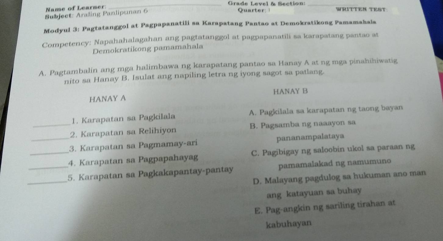 Grade Level & Section:_
Name of Learner: Quarter: WRITTEN TEST:
Subject: Araling Panlipunan 6
Modyul 3: Pagtatanggol at Pagpapanatili sa Karapatang Pantao at Demokratikong Pamamahala
Competency: Napahahalagahan ang pagtatanggol at pagpapanatili sa karapatang pantao at
Demokratikong pamamahala
A. Pagtambalin ang mga halimbawa ng karapatang pantao sa Hanay A at ng mga pinahihiwatig
nito sa Hanay B. Isulat ang napiling letra ng iyong sagot sa patlang.
HANAY A HANAY B
1. Karapatan sa Pagkilala A. Pagkilala sa karapatan ng taong bayan
_2. Karapatan sa Relihiyon B. Pagsamba ng naaayon sa
_3. Karapatan sa Pagmamay-ari pananampalataya
_4. Karapatan sa Pagpapahayag C. Pagibigay ng saloobin ukol sa paraan ng
_
_5. Karapatan sa Pagkakapantay-pantay pamamalakad ng namumuno
D. Malayang pagdulog sa hukuman ano man
ang katayuan sa buhay
E. Pag-angkin ng sariling tirahan at
kabuhayan