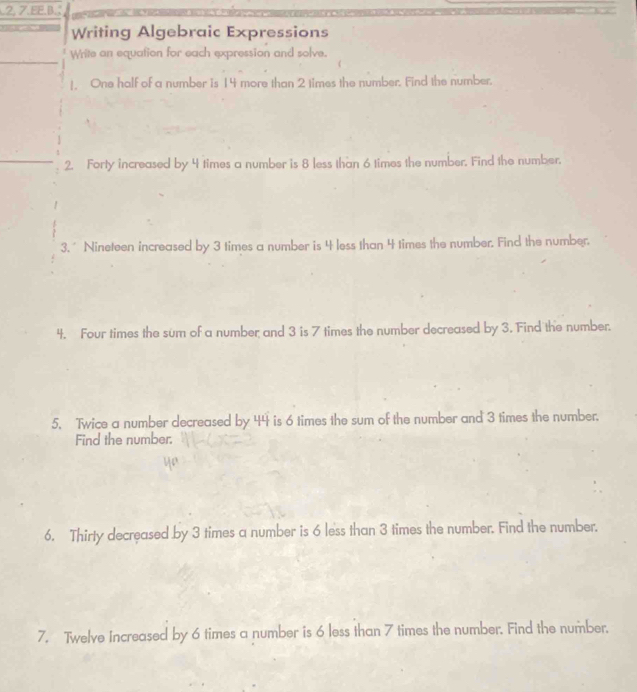 2, 7.EE.β. 
Writing Algebraic Expressions 
Write an equation for each expression and solve. 
!. One half of a number is 14 more than 2 times the number. Find the number. 
2. Forty increased by 4 times a number is 8 less than 6 times the number. Find the number. 
3.* Nineteen increased by 3 times a number is 4 less than 4 times the number. Find the number. 
4. Four times the sum of a number and 3 is 7 times the number decreased by 3. Find the number. 
5. Twice a number decreased by 44 is 6 times the sum of the number and 3 times the number. 
Find the number. 
6. Thirty decreased by 3 times a number is 6 less than 3 times the number. Find the number. 
7. Twelve Increased by 6 times a number is 6 less than 7 times the number. Find the number.