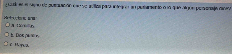 ¿Cuál es el signo de puntuación que se utiliza para integrar un parlamento o lo que algún personaje dice?
Seleccione una:
a. Comillas.
b. Dos puntos.
c. Rayas.