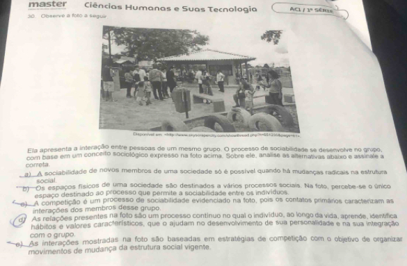 master Ciências Humanas e Suas Tecnologia AC1 1° Série
30. Observe a foto a seguir
Ela apresenta a interação entre pessoas de um mesmo grupo. O processo de sociabilidade se desenvolve no grupo,
com base em um conceito sociológico expresso na foto acima. Sobre ele, analise as alternativas abaixo e assinale a
correta.
a) A sociabilidade de novos membros de uma sociedade só é possível quando há mudanças radicais na estrutura
social.
''''''Os espaços físicos de uma sociedade são destinados a vários processos sociais. Na foto, percebe-se o único
espaço destinado ao processo que permite a sociabilidade entre os indivíduos.
e) A competição é um processo de sociabilidade evidenciado na foto, pois os contatos primários caracterizam as
interações dos membros desse grupo.
de As relações presentes na foto são um processo contínuo no qual o indivíduo, ao longo da vida, aprende, identífica
hábitos e valores característicos, que o ajudam no desenvolvimento de sua personalidade e na sua integração
com o grupo.
e). As interações mostradas na foto são baseadas em estratégias de competição com o objetivo de organizar
movimentos de mudança da estrutura social vigente.