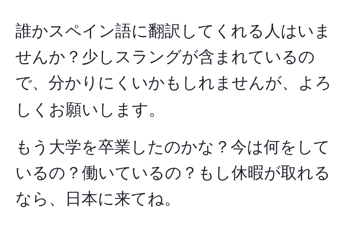 誰かスペイン語に翻訳してくれる人はいませんか？少しスラングが含まれているので、分かりにくいかもしれませんが、よろしくお願いします。

もう大学を卒業したのかな？今は何をしているの？働いているの？もし休暇が取れるなら、日本に来てね。