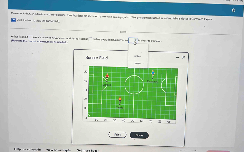 Cameron, Arthur, and Jamie are playing soccer. Their locations are recorded by a motion tracking system. The grid shows distances in meters. Who is closer to Cameron? Explain. 
Click the icon to view the soccer field. 
Arthur is about □ meters away from Cameron, and Jamie is about □ meters away from Cameron, so is closer to Cameron. 
(Round to the nearest whole number as needed.) 
Soccer Field Arthur 
7 
Print Done 
Help me solve this View an example Get more help -