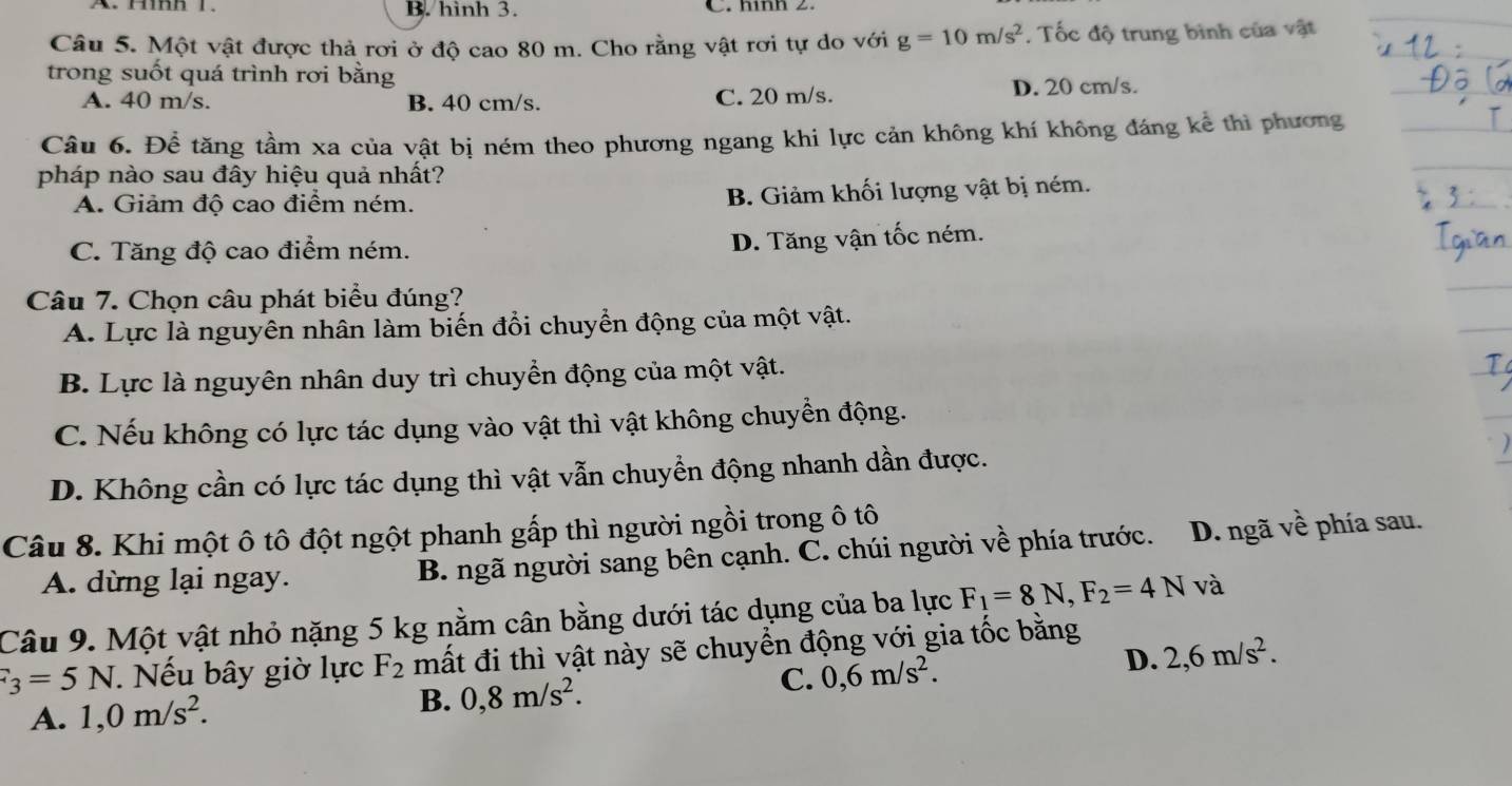 hình 3. C. nình 2.
Câu 5. Một vật được thả rơi ở độ cao 80 m. Cho rằng vật rơi tự do với g=10m/s^2. Tốc độ trung bình của vật
trong suốt quá trình rơi bằng
A. 40 m/s. B. 40 cm/s. C. 20 m/s. D. 20 cm/s.
Câu 6. Để tăng tầm xa của vật bị ném theo phương ngang khi lực cản không khí không đáng kể thì phương
pháp nào sau đây hiệu quả nhất?
A. Giảm độ cao điểm ném. B. Giảm khối lượng vật bị ném.
C. Tăng độ cao điểm ném.
D. Tăng vận tốc ném.
Câu 7. Chọn câu phát biểu đúng?
A. Lực là nguyên nhân làm biến đổi chuyển động của một vật.
B. Lực là nguyên nhân duy trì chuyển động của một vật.
C. Nếu không có lực tác dụng vào vật thì vật không chuyền động.
D. Không cần có lực tác dụng thì vật vẫn chuyển động nhanh dần được.
Câu 8. Khi một ô tô đột ngột phanh gấp thì người ngồi trong ô tô
A. dừng lại ngay. B. ngã người sang bên cạnh. C. chúi người về phía trước. D. ngã về phía sau.
Câu 9. Một vật nhỏ nặng 5 kg nằm cân bằng dưới tác dụng của ba lực F_1=8N,F_2=4N và
F_3=5N. Nếu bây giờ lực F_2 mất đi thì vật này sẽ chuyển động với gia tốc bằng
C. 0,6m/s^2. D. 2,6m/s^2.
A. 1,0m/s^2. B. 0,8m/s^2.